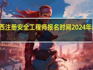 广西注册安全工程师报名时间2024年具体时间