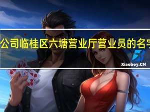 广西移动公司桂林分公司临桂区六塘营业厅营业员的名字 中国移动网上营业厅广西