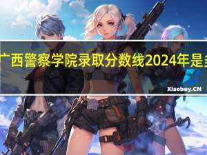 广西警察学院录取分数线2024年是多少分(附各省录取最低分)