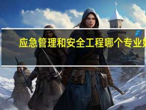 应急管理和安全工程哪个专业好
