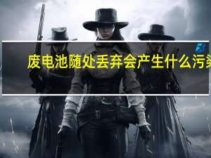 废电池随处丢弃会产生什么污染
