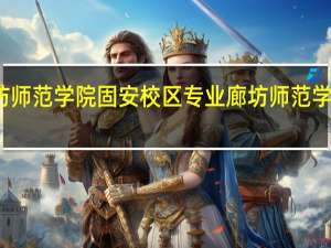廊坊师范学院固安校区专业 廊坊师范学院西校区