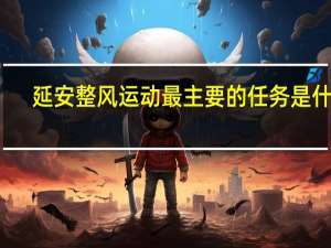延安整风运动最主要的任务是什么