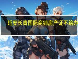 延安长青国际商铺房产证不给办理