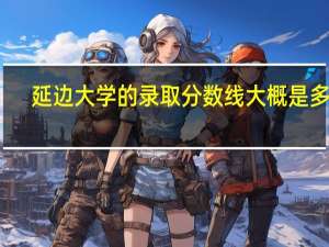 延边大学的录取分数线大概是多少