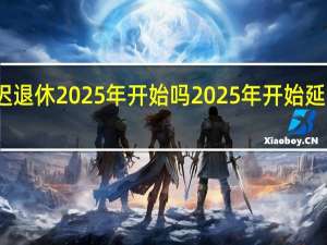 延迟退休2025年开始吗 2025年开始延迟退休表