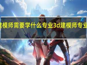 建模师需要学什么专业 3d建模师专业的介绍