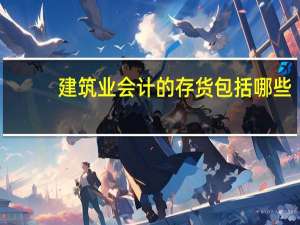 建筑业会计的存货包括哪些