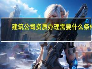 建筑公司资质办理需要什么条件