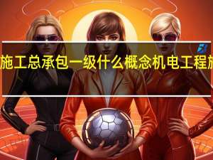 建筑工程施工总承包一级什么概念 机电工程施工总承包一级