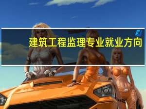 建筑工程监理专业就业方向（建筑工程监理）