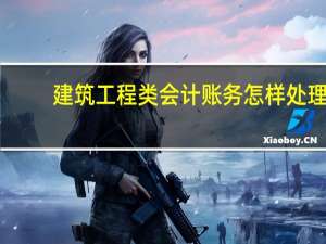 建筑工程类会计账务怎样处理（建筑工程类）