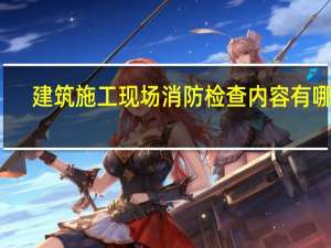 建筑施工现场消防检查内容有哪些