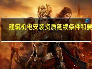 建筑机电安装资质延续条件和要求