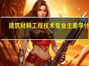 建筑材料工程技术专业主要学什么-专业课程有哪些
