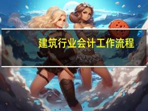 建筑行业会计工作流程（建筑行业会计做账流程最新）
