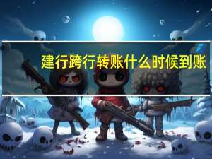 建行跨行转账什么时候到账（建行跨行转账多少时间到账）