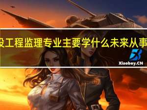 建设工程监理专业主要学什么 未来从事什么工作