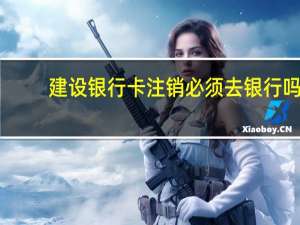 建设银行卡注销必须去银行吗