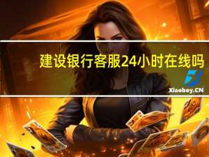 建设银行客服24小时在线吗（建设银行客服）