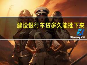 建设银行车贷多久能批下来（建设银行车贷多久放款）