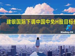 建银国际下调中国中免H股目标价9.6% 维持跑赢大市