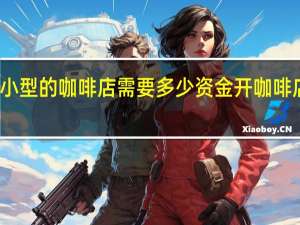 开一个小型的咖啡店需要多少资金 开咖啡店需要多少钱