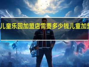 开一家儿童乐园加盟店需要多少钱 儿童加盟需要多少钱
