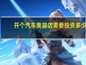 开个汽车美容店需要投资多少