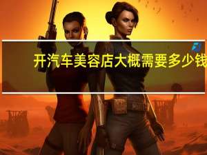 开汽车美容店大概需要多少钱