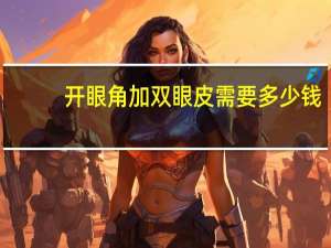 开眼角加双眼皮需要多少钱？双眼皮和开眼角一起一共多少钱