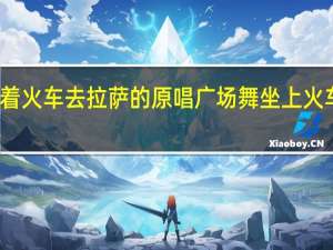 开着火车去拉萨的原唱 广场舞坐上火车去拉萨