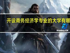 开设商务经济学专业的大学有哪些,开设商务经济学专业的大学有哪些