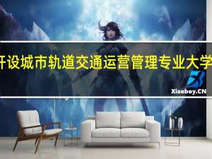 开设城市轨道交通运营管理专业大学有哪些