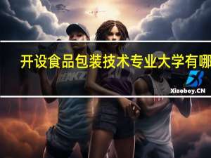 开设食品包装技术专业大学有哪些