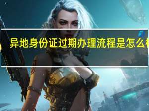 异地身份证过期办理流程是怎么样的