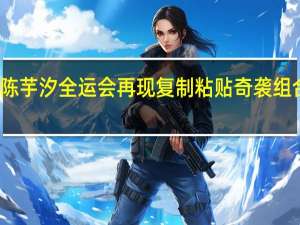 张家齐陈芋汐全运会再现复制粘贴 奇袭组合太有默契了