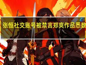 张恒社交账号被禁言 郑爽作品悉数下架