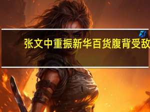 张文中重振新华百货腹背受敌：逆势扩张 业绩承压