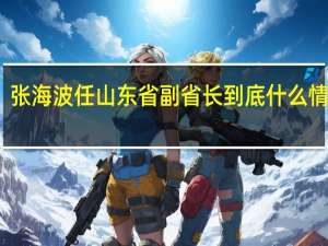 张海波任山东省副省长 到底什么情况呢