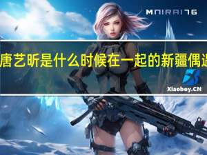张若昀和唐艺昕是什么时候在一起的 新疆偶遇张若昀唐艺昕