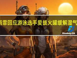 张雨霏回应游泳选手爱拔火罐 缓解湿气重见效快