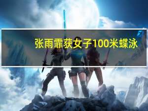 张雨霏获女子100米蝶泳（张雨霏获女子100米蝶泳银牌）