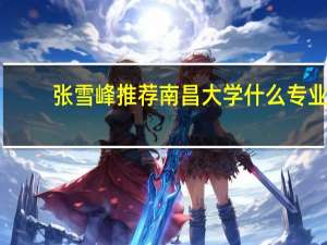 张雪峰推荐南昌大学什么专业