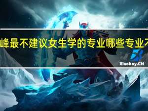 张雪峰最不建议女生学的专业 哪些专业不适合报考