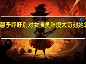 张馨予呼吁别对女演员胖瘦太苛刻 她怎么说的