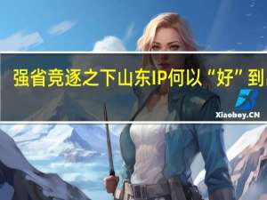 强省竞逐之下山东IP何以“好”到出圈？ 到底什么情况嘞