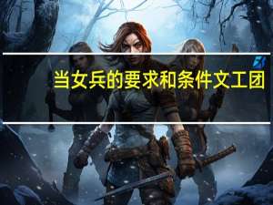 当女兵的要求和条件文工团（文工团女兵潜规则）