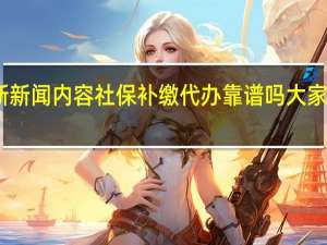 当日最新新闻内容 社保补缴代办靠谱吗 大家可以这样挑选