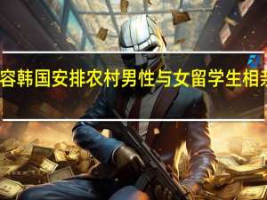 当日最新新闻内容 韩国安排农村男性与女留学生相亲 被批评涉嫌种族歧视